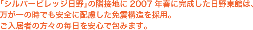 「シルバービレッジ日野」の隣接地に2007年春に完成した日野東館は、万が一の時でも安全に配慮した免震構造を採用。ご入居者の方々の毎日を安心で包みます。