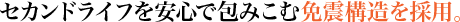 セカンドライフを安心で包みこむ免震構造を採用。