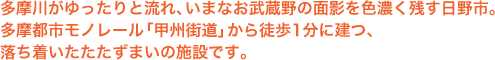 多摩川がゆったりと流れ、いまなお武蔵野の面影を色濃く残す日野市。多摩都市モノレール「甲州街道」駅から徒歩1分に建つ、落ち着いたたたずまいの施設です。